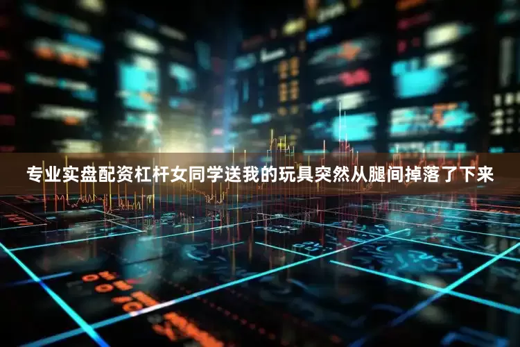 专业实盘配资杠杆女同学送我的玩具突然从腿间掉落了下来