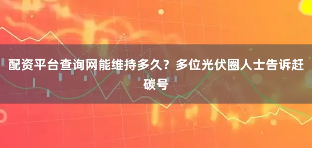 配资平台查询网能维持多久？多位光伏圈人士告诉赶碳号