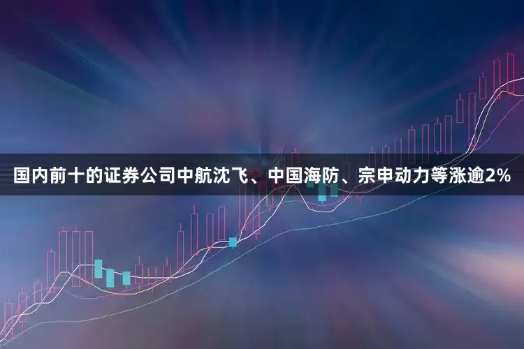国内前十的证券公司中航沈飞、中国海防、宗申动力等涨逾2%