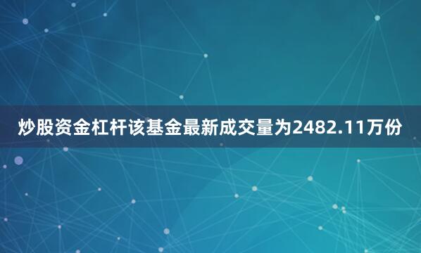 炒股资金杠杆该基金最新成交量为2482.11万份