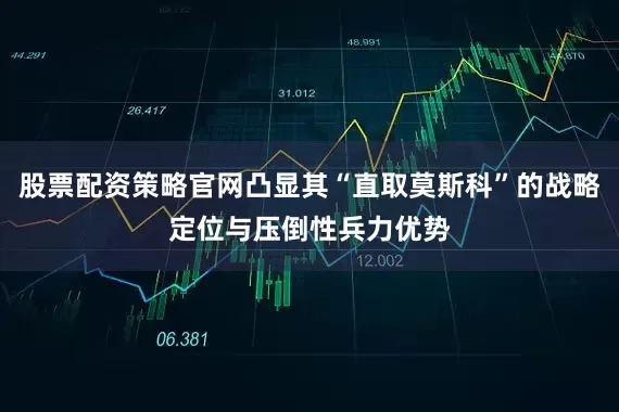 股票配资策略官网凸显其“直取莫斯科”的战略定位与压倒性兵力优势
