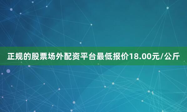 正规的股票场外配资平台最低报价18.00元/公斤