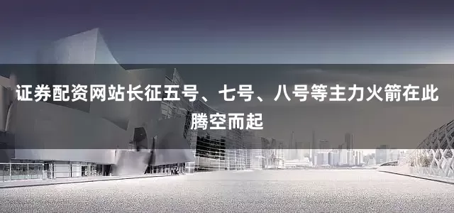 证券配资网站长征五号、七号、八号等主力火箭在此腾空而起