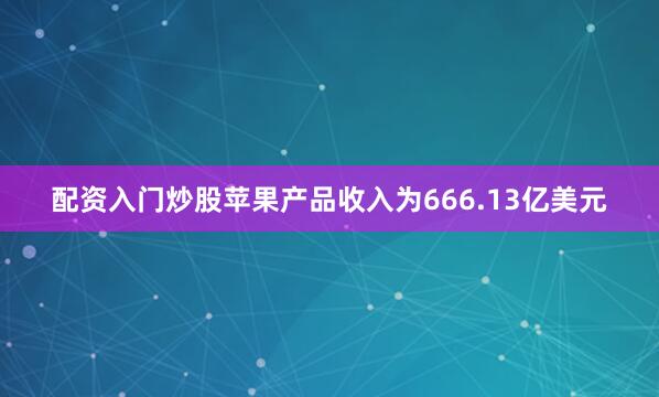 配资入门炒股苹果产品收入为666.13亿美元