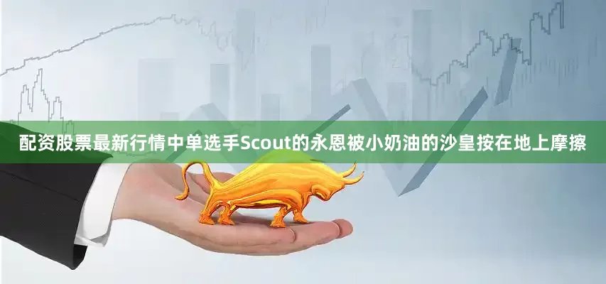 配资股票最新行情中单选手Scout的永恩被小奶油的沙皇按在地上摩擦