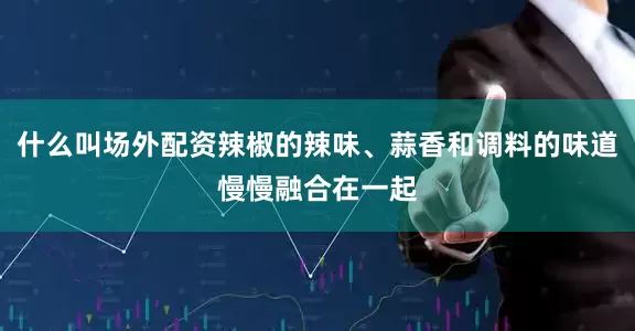 什么叫场外配资辣椒的辣味、蒜香和调料的味道慢慢融合在一起