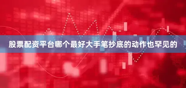 股票配资平台哪个最好大手笔抄底的动作也罕见的