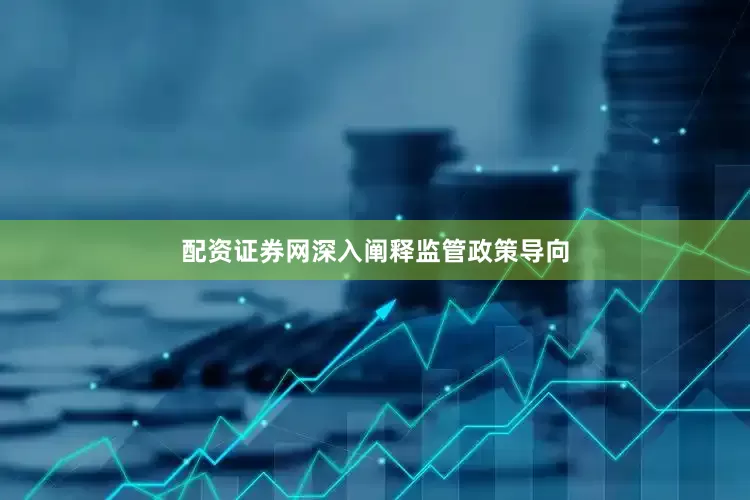 配资证券网深入阐释监管政策导向