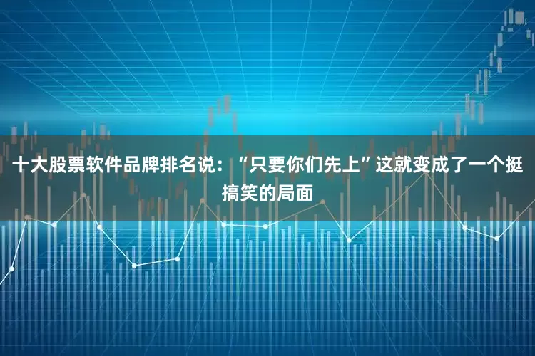 十大股票软件品牌排名说：“只要你们先上”这就变成了一个挺搞笑的局面