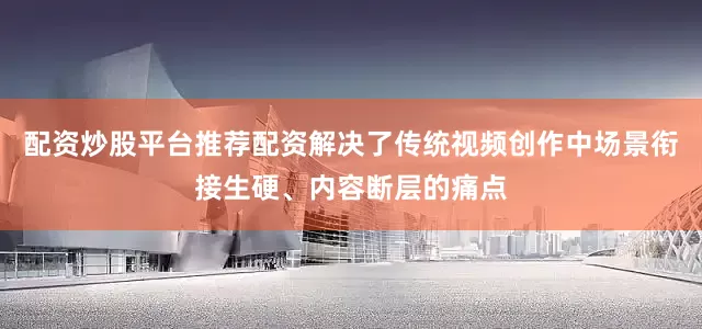 配资炒股平台推荐配资解决了传统视频创作中场景衔接生硬、内容断层的痛点