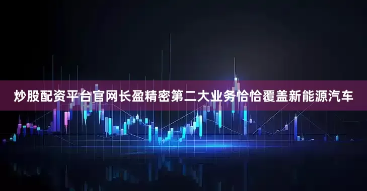 炒股配资平台官网长盈精密第二大业务恰恰覆盖新能源汽车