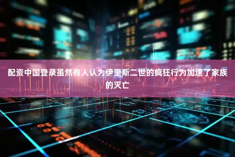 配资中国登录虽然有人认为伊里斯二世的疯狂行为加速了家族的灭亡