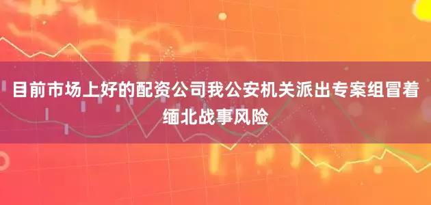 目前市场上好的配资公司我公安机关派出专案组冒着缅北战事风险