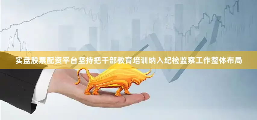 实盘股票配资平台坚持把干部教育培训纳入纪检监察工作整体布局